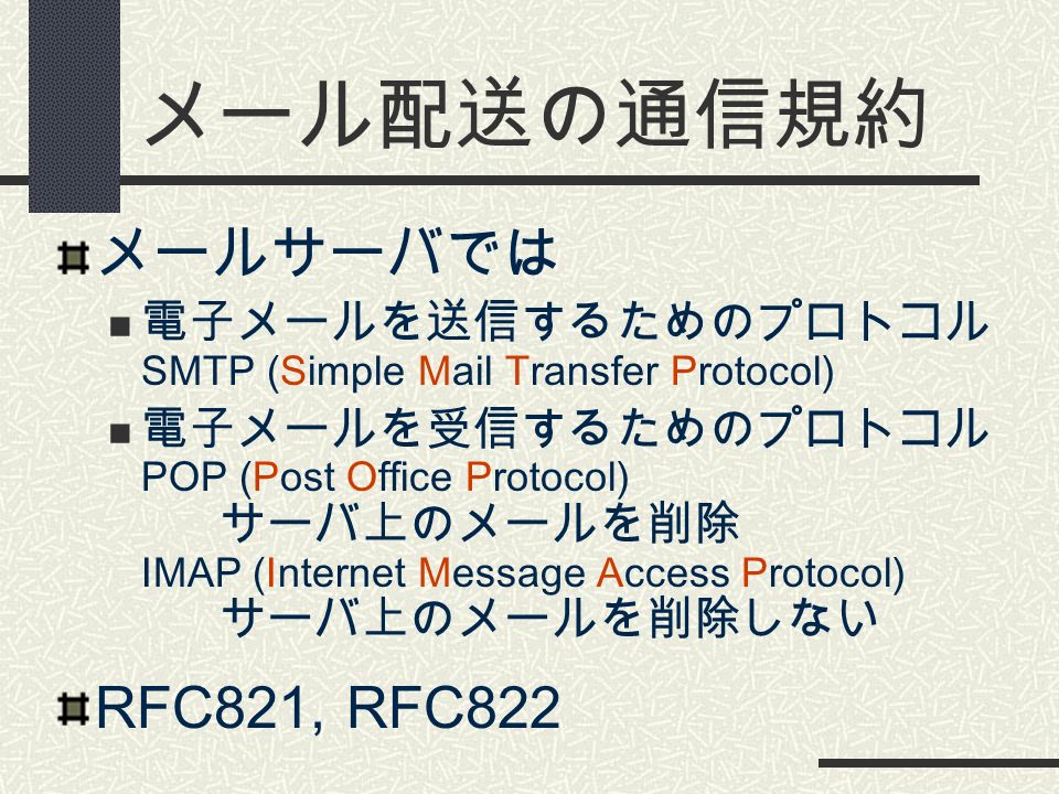 メール配送の通信規約 メールサーバでは 電子メールを送信するためのプロトコル SMTP (Simple Mail Transfer Protocol) 電子メールを受信するためのプロトコル POP (Post Office Protocol) サーバ上のメールを削除 IMAP (Internet Message Access Protocol) サーバ上のメールを削除しない RFC821, RFC822