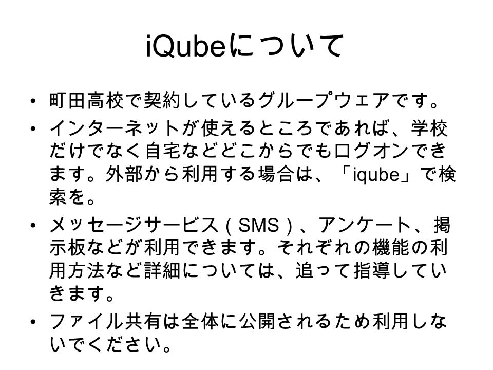 iQube について 町田高校で契約しているグループウェアです。 インターネットが使えるところであれば、学校 だけでなく自宅などどこからでもログオンでき ます。外部から利用する場合は、「 iqube 」で検 索を。 メッセージサービス（ SMS ）、アンケート、掲 示板などが利用できます。それぞれの機能の利 用方法など詳細については、追って指導してい きます。 ファイル共有は全体に公開されるため利用しな いでください。