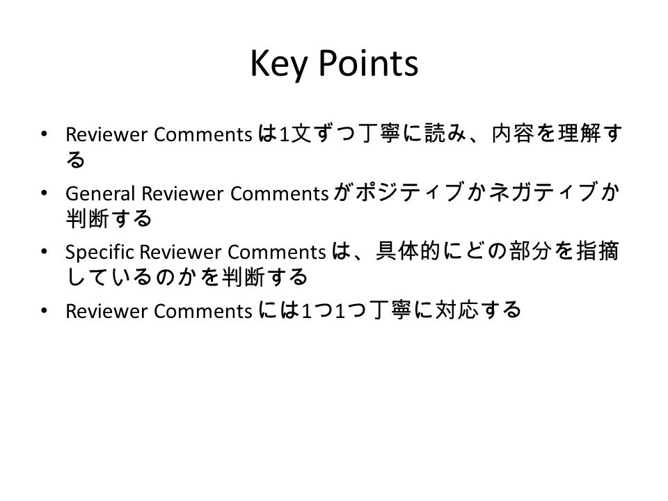 Key Points Reviewer Comments は 1 文ずつ丁寧に読み、内容を理解す る General Reviewer Comments がポジティブかネガティブか 判断する Specific Reviewer Comments は、具体的にどの部分を指摘 しているのかを判断する Reviewer Comments には 1 つ 1 つ丁寧に対応する