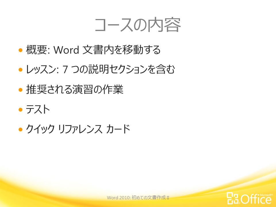 コースの内容 概要 : Word 文書内を移動する レッスン : 7 つの説明セクションを含む 推奨される演習の作業 テスト クイック リファレンス カード Word 2010: 初めての文書作成 II