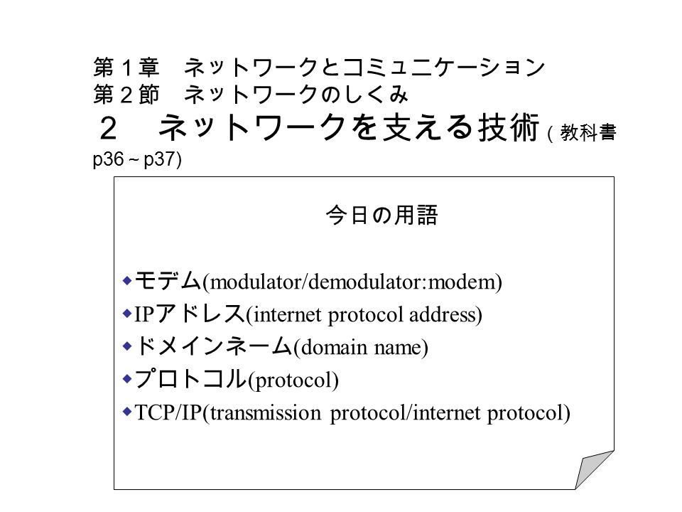 第１章 ネットワークとコミュニケーション 第２節 ネットワークのしくみ ２ ネットワークを支える技術 （教科書 p36 ～ p37) 今日の用語  モデム (modulator/demodulator:modem)  IP アドレス (internet protocol address)  ドメインネーム (domain name)  プロトコル (protocol)  TCP/IP(transmission protocol/internet protocol)