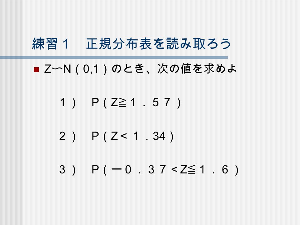 練習１ 正規分布表を読み取ろう Z 〜 N （ 0,1 ）のとき、次の値を求めよ １） P （ Z ≧１．５７） ２） P （ Z ＜１． 34 ） ３） P （ー０．３７＜ Z ≦１．６）