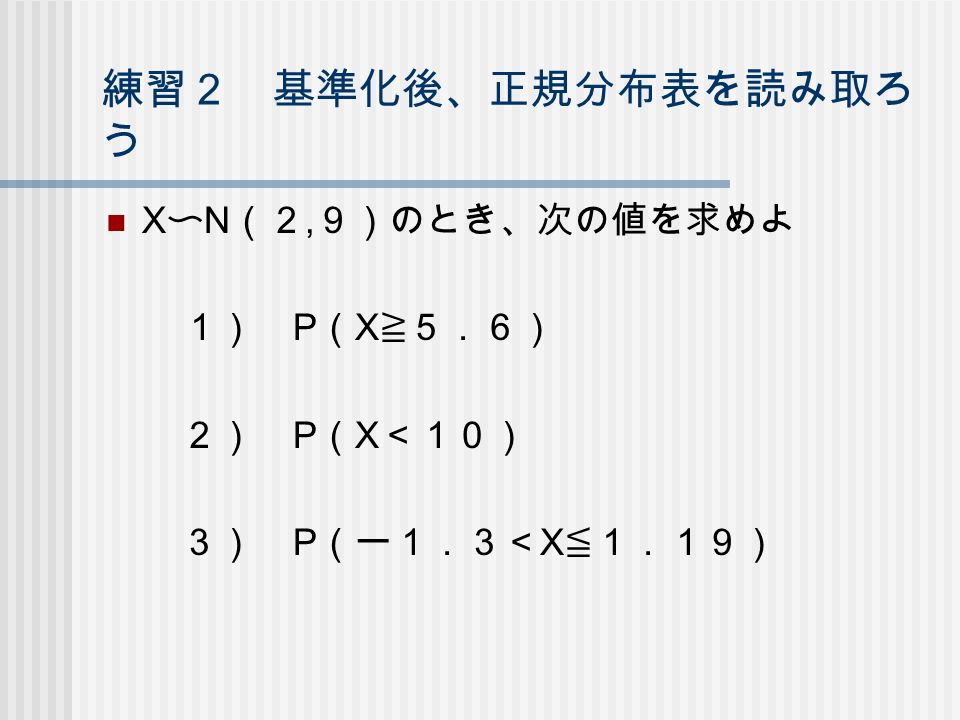 練習２ 基準化後、正規分布表を読み取ろ う X 〜 N （２, ９）のとき、次の値を求めよ １） P （ X ≧５．６） ２） P （ X ＜１０） ３） P （ー１．３＜ X ≦１．１９）