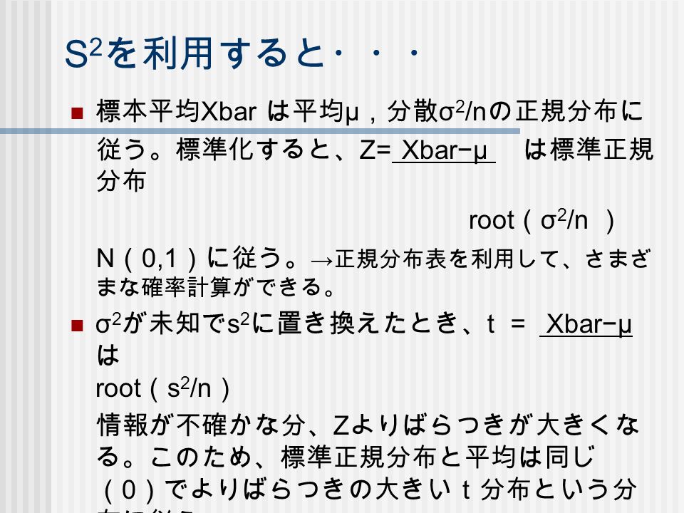 S 2 を利用すると・・・ 標本平均 Xbar は平均 μ ，分散 σ 2 /n の正規分布に 従う。標準化すると、 Z= Xbar−μ は標準正規 分布 root （ σ 2 /n ） N （ 0,1 ）に従う。 → 正規分布表を利用して、さまざ まな確率計算ができる。 σ 2 が未知で s 2 に置き換えたとき、 t ＝ Xbar−μ は root （ s 2 /n ） 情報が不確かな分、 Z よりばらつきが大きくな る。このため、標準正規分布と平均は同じ （ 0 ）でよりばらつきの大きいｔ分布という分 布に従う。 教科書 p.66