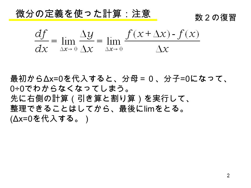 2 微分の定義を使った計算：注意 数２の復習 最初から Δx=0 を代入すると、分母＝０、分子 =0 になって、 0÷0 でわからなくなってしまう。 先に右側の計算（引き算と割り算）を実行して、 整理できることはしてから、最後に lim をとる。 (Δx=0 を代入する。）