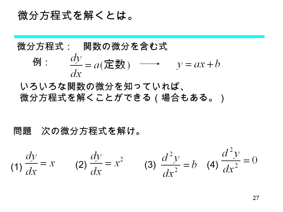 27 微分方程式を解くとは。 微分方程式： 関数の微分を含む式 例： いろいろな関数の微分を知っていれば、 微分方程式を解くことができる（場合もある。） (2) (1) (3) 問題 次の微分方程式を解け。 (4)
