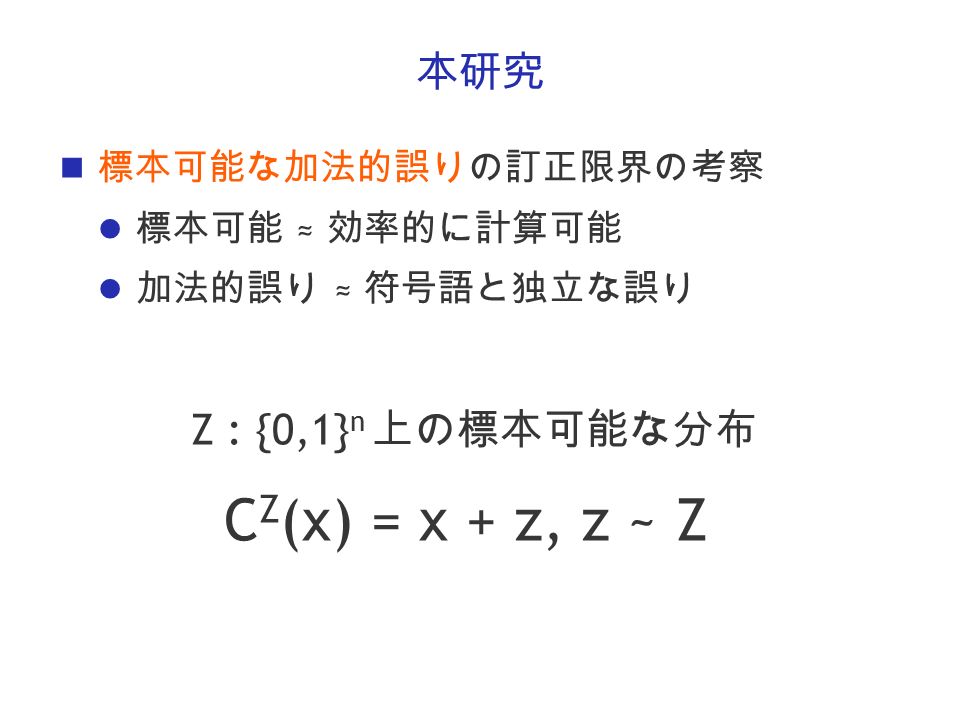 本研究 標本可能な加法的誤りの訂正限界の考察 標本可能 ≈ 効率的に計算可能 加法的誤り ≈ 符号語と独立な誤り Z : {0,1} n 上の標本可能な分布 C Z (x) = x + z, z ~ Z