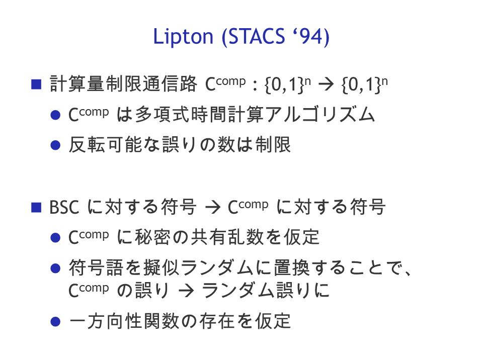 Lipton (STACS ‘94) 計算量制限通信路 C comp : {0,1} n  {0,1} n C comp は多項式時間計算アルゴリズム 反転可能な誤りの数は制限 BSC に対する符号  C comp に対する符号 C comp に秘密の共有乱数を仮定 符号語を擬似ランダムに置換することで、 C comp の誤り  ランダム誤りに 一方向性関数の存在を仮定