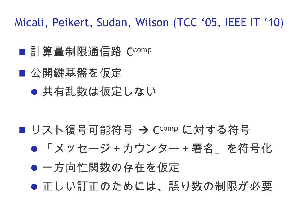 Micali, Peikert, Sudan, Wilson (TCC ‘05, IEEE IT ‘10) 計算量制限通信路 C comp 公開鍵基盤を仮定 共有乱数は仮定しない リスト復号可能符号  C comp に対する符号 「メッセージ＋カウンター＋署名」を符号化 一方向性関数の存在を仮定 正しい訂正のためには、誤り数の制限が必要
