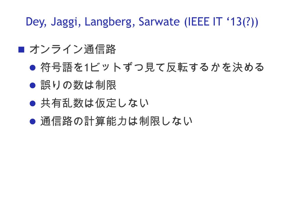 Dey, Jaggi, Langberg, Sarwate (IEEE IT ‘13( )) オンライン通信路 符号語を 1 ビットずつ見て反転するかを決める 誤りの数は制限 共有乱数は仮定しない 通信路の計算能力は制限しない