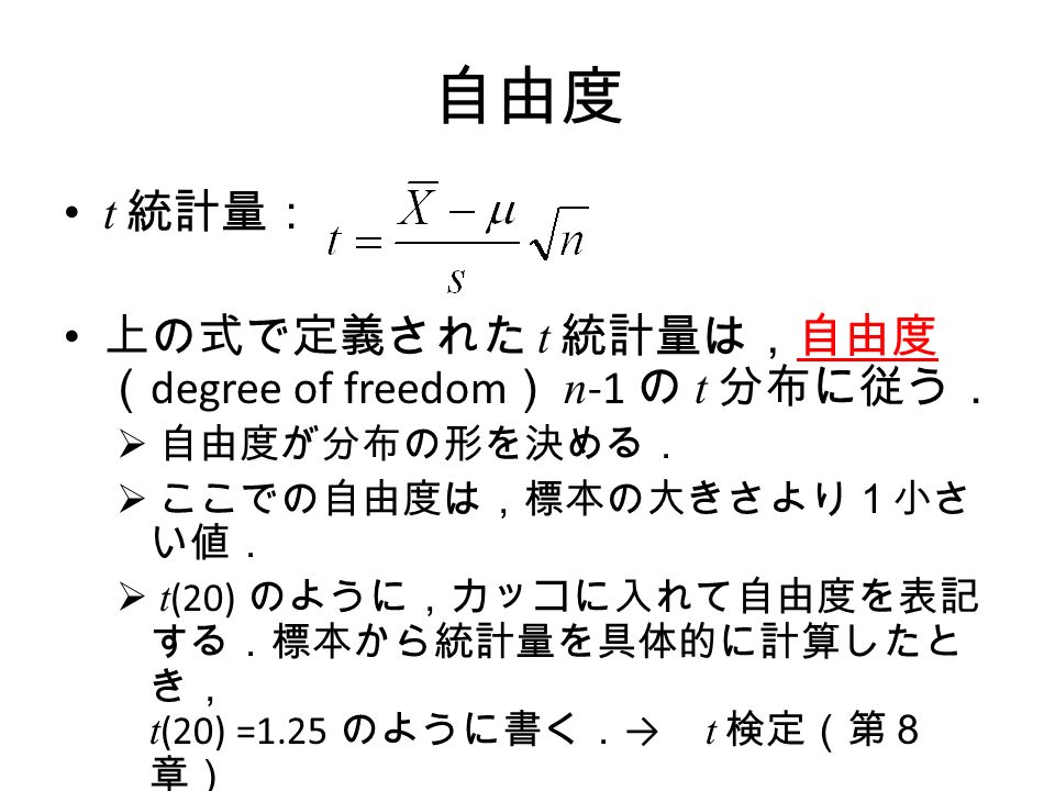 自由度 t 統計量： 上の式で定義された t 統計量は，自由度 （ degree of freedom ） n -1 の t 分布に従う．  自由度が分布の形を決める．  ここでの自由度は，標本の大きさより１小さ い値．  t (20) のように，カッコに入れて自由度を表記 する．標本から統計量を具体的に計算したと き， t (20) =1.25 のように書く． → t 検定（第８ 章）