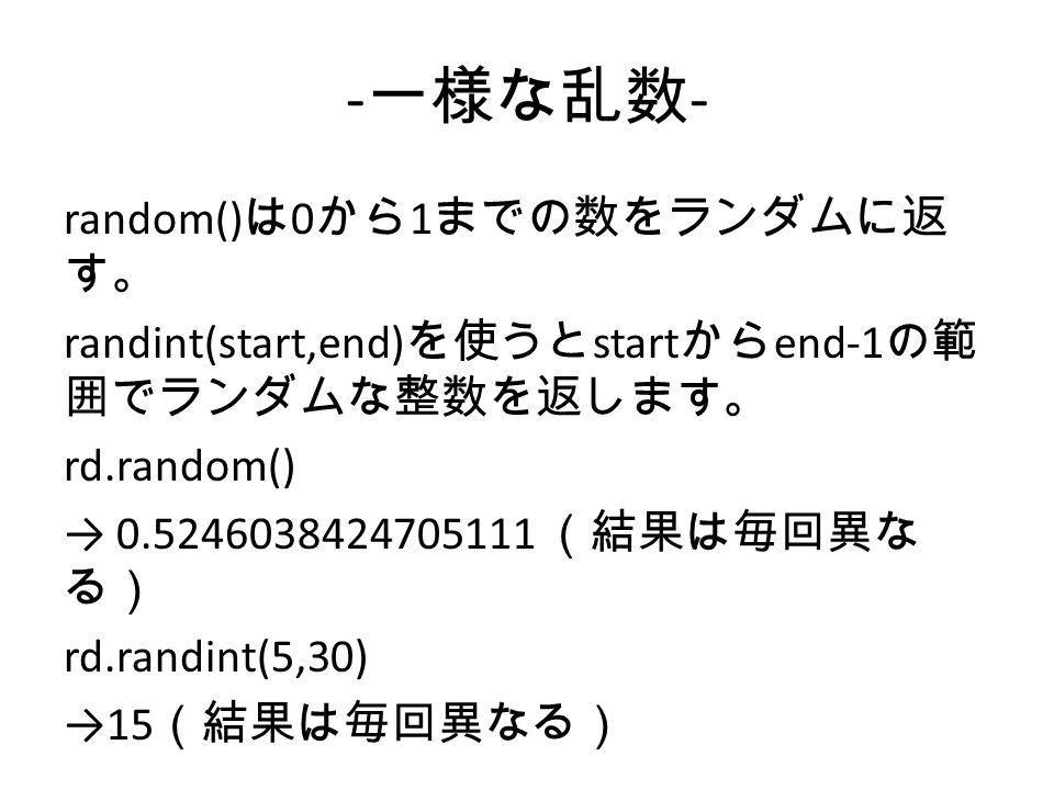 - 一様な乱数 - random() は 0 から 1 までの数をランダムに返 す。 randint(start,end) を使うと start から end-1 の範 囲でランダムな整数を返します。 rd.random() → （結果は毎回異な る） rd.randint(5,30) →15 （結果は毎回異なる）