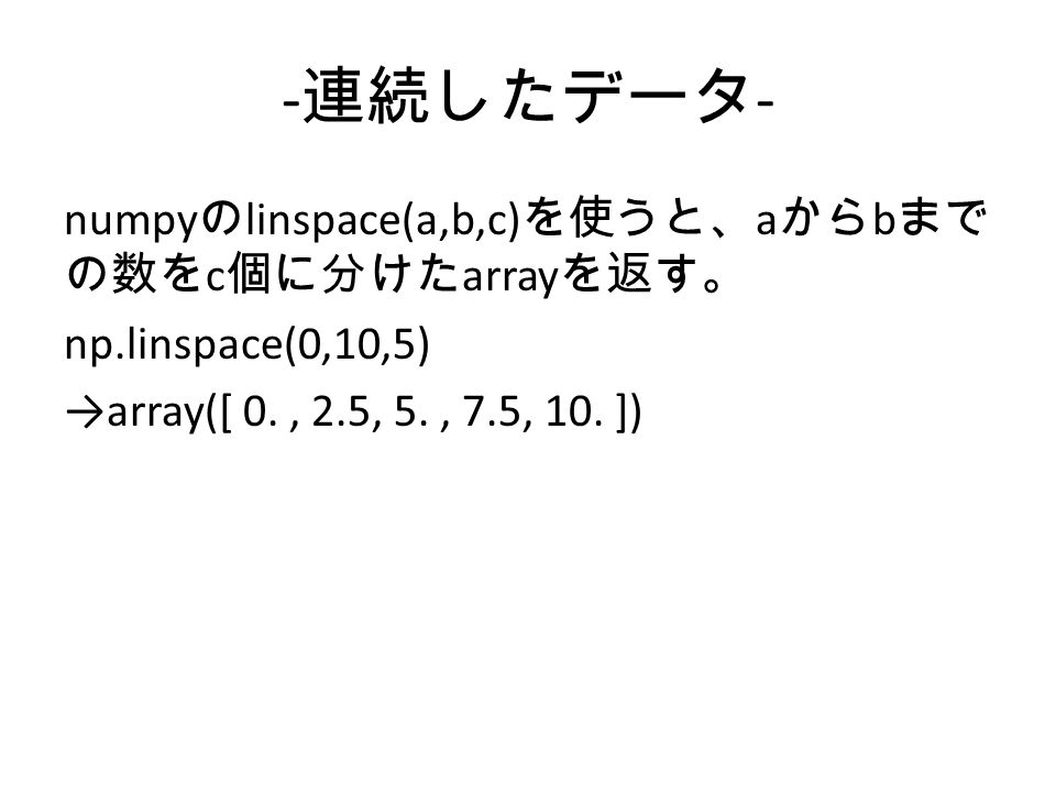- 連続したデータ - numpy の linspace(a,b,c) を使うと、 a から b まで の数を c 個に分けた array を返す。 np.linspace(0,10,5) →array([ 0., 2.5, 5., 7.5, 10.