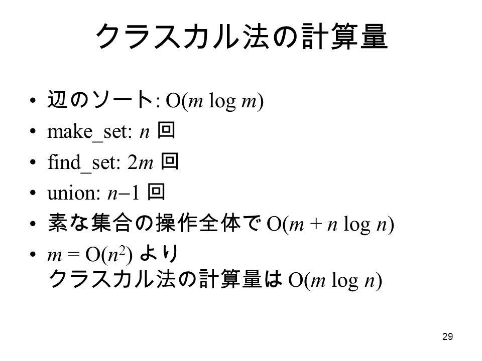 29 クラスカル法の計算量 辺のソート : O(m log m) make_set: n 回 find_set: 2m 回 union: n  1 回 素な集合の操作全体で O(m + n log n) m = O(n 2 ) より クラスカル法の計算量は O(m log n)