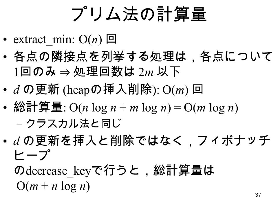 37 プリム法の計算量 extract_min: O(n) 回 各点の隣接点を列挙する処理は，各点について 1 回のみ ⇒ 処理回数は 2m 以下 d の更新 (heap の挿入削除 ): O(m) 回 総計算量 : O(n log n + m log n) = O(m log n) – クラスカル法と同じ d の更新を挿入と削除ではなく，フィボナッチ ヒープ の decrease_key で行うと，総計算量は O(m + n log n)