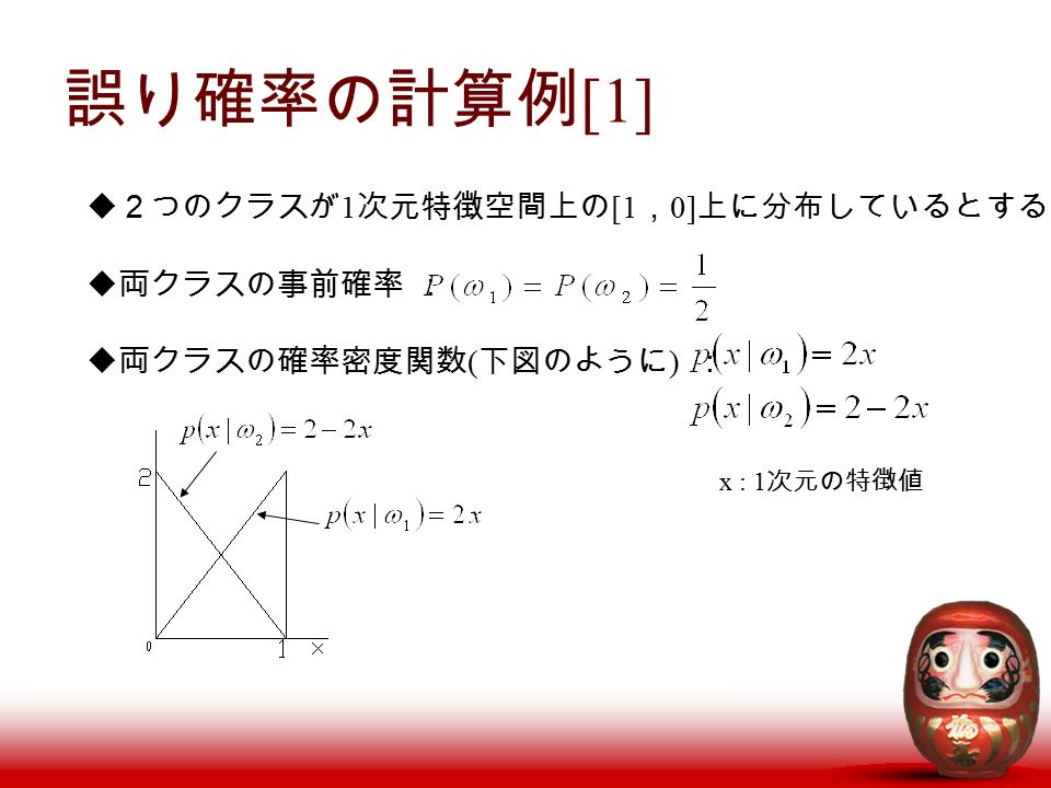 誤り確率の計算例 [1]  ２つのクラスが 1 次元特徴空間上の [1 ， 0] 上に分布しているとする  両クラスの事前確率 ：  両クラスの確率密度関数 ( 下図のように ) ： x : 1 次元の特徴値
