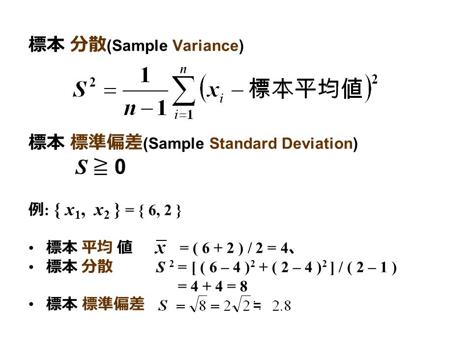 標本 分散 (Sample Variance) 標本 標準偏差 (Sample Standard Deviation) S ≧ 0 例 : { x 1, x 2 } = { 6, 2 } 標本 平均 値 = ( ) / 2 = 4 、 標本 分散 S 2 = [ ( 6 – 4 ) 2 + ( 2 – 4 ) 2 ] / ( 2 – 1 ) = = 8 標本 標準偏差