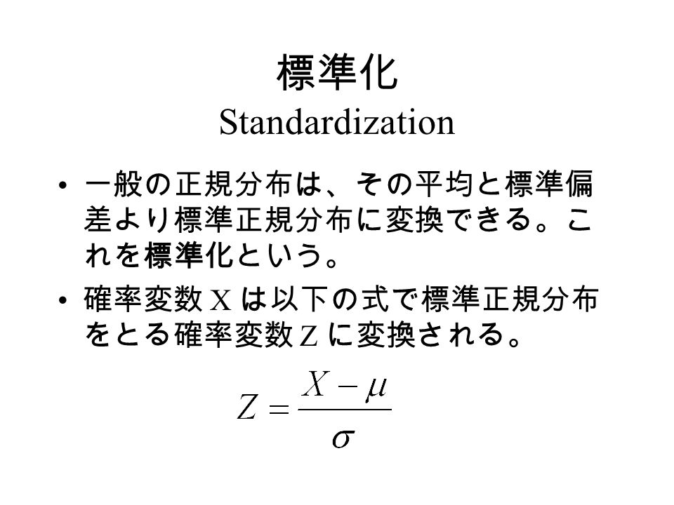 標準化 Standardization 一般の正規分布は、その平均と標準偏 差より標準正規分布に変換できる。こ れを標準化という。 確率変数 X は以下の式で標準正規分布 をとる確率変数 Z に変換される。