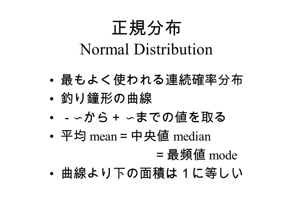 正規分布 Normal Distribution 最もよく使われる連続確率分布 釣り鐘形の曲線 －∽から＋ ∽までの値を取る 平均 mean ＝中央値 median ＝最頻値 mode 曲線より下の面積は１に等しい