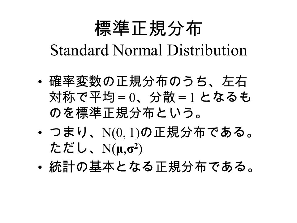 標準正規分布 Standard Normal Distribution 確率変数の正規分布のうち、左右 対称で平均 = 0 、分散 = 1 となるも のを標準正規分布という。 つまり、 N(0, 1) の正規分布である。 ただし、 N(μ,σ 2 ) 統計の基本となる正規分布である。