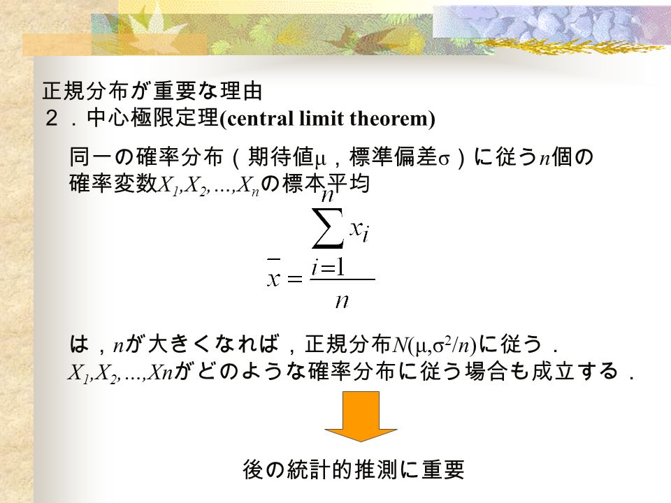 正規分布が重要な理由 ２．中心極限定理 (central limit theorem) 同一の確率分布（期待値 μ ，標準偏差 σ ）に従う n 個の 確率変数 X 1,X 2,…,X n の標本平均 は， n が大きくなれば，正規分布 N(μ,σ 2 /n) に従う． X 1,X 2,…,Xn がどのような確率分布に従う場合も成立する． 後の統計的推測に重要