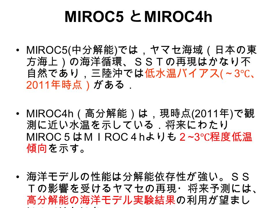 MIROC5 と MIROC4h MIROC5( 中分解能 ) では，ヤマセ海域（日本の東 方海上）の海洋循環、ＳＳＴの再現はかなり不 自然であり，三陸沖では低水温バイアス ( ～ 3 ℃、 2011 年時点）がある． MIROC4h （高分解能）は，現時点 (2011 年 ) で観 測に近い水温を示している．将来にわたり MIROC ５はＭＩ ROC ４ h よりも２ ~3 ℃程度低温 傾向を示す。 海洋モデルの性能は分解能依存性が強い。ＳＳ Ｔの影響を受けるヤマセの再現・将来予測には、 高分解能の海洋モデル実験結果の利用が望まし いのではないか