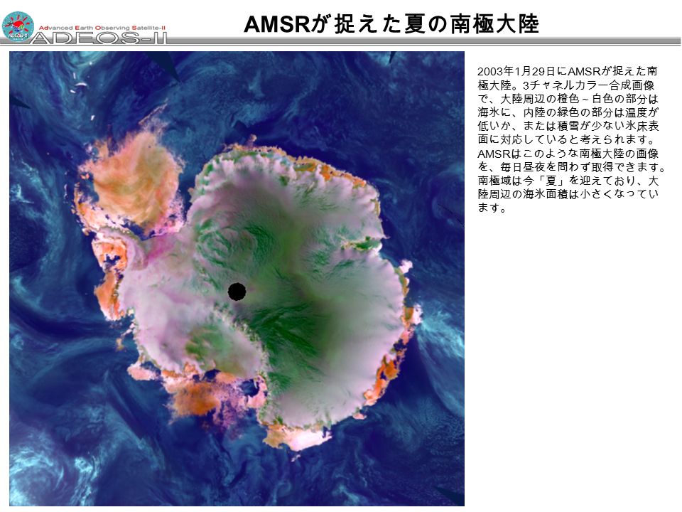 2003 年 1 月 29 日に AMSR が捉えた南 極大陸。 3 チャネルカラー合成画像 で、大陸周辺の橙色～白色の部分は 海氷に、内陸の緑色の部分は温度が 低いか、または積雪が少ない氷床表 面に対応していると考えられます。 AMSR はこのような南極大陸の画像 を、毎日昼夜を問わず取得できます。 南極域は今「夏」を迎えており、大 陸周辺の海氷面積は小さくなってい ます。 AMSR が捉えた夏の南極大陸