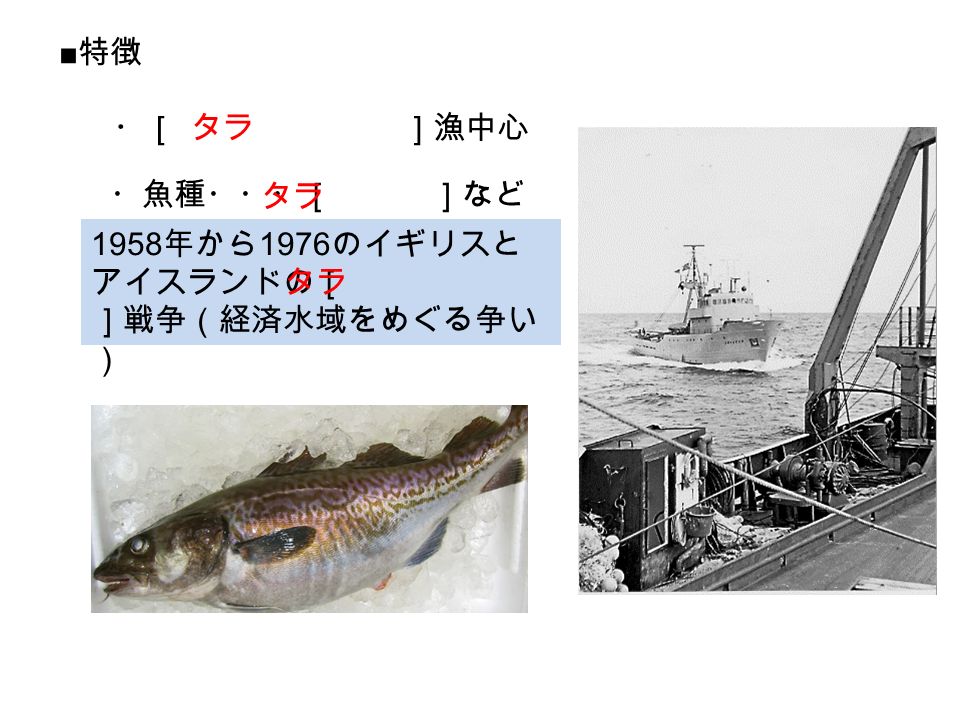 ■ 特徴 ・［ ］漁中心 タラ ・魚種・・・［ ］など タラ 1958 年から 1976 のイギリスと アイスランドの［ ］戦争（経済水域をめぐる争い ） タラ