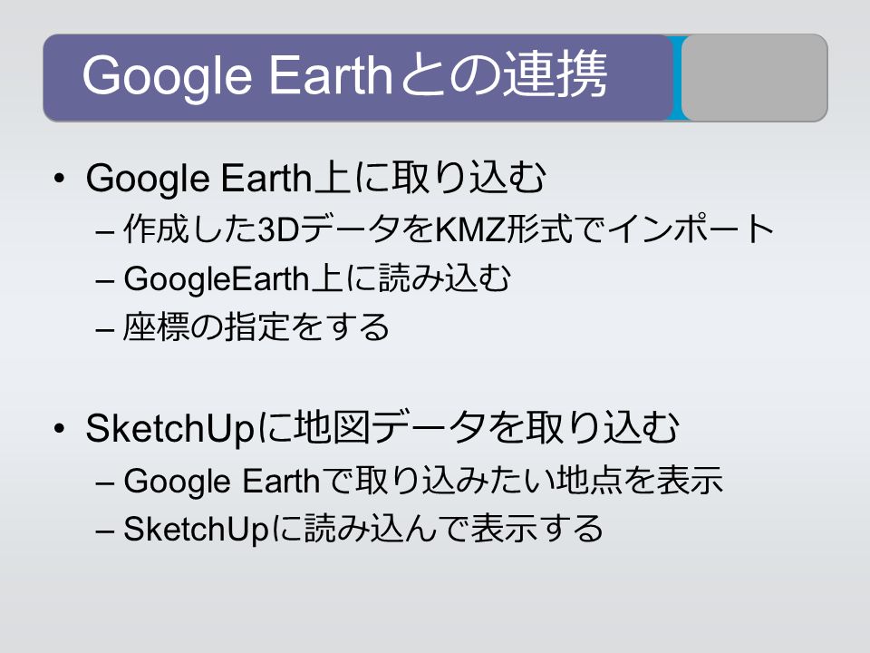 Google Earth との連携 Google Earth 上に取り込む – 作成した 3D データを KMZ 形式でインポート –GoogleEarth 上に読み込む – 座標の指定をする SketchUp に地図データを取り込む –Google Earth で取り込みたい地点を表示 –SketchUp に読み込んで表示する