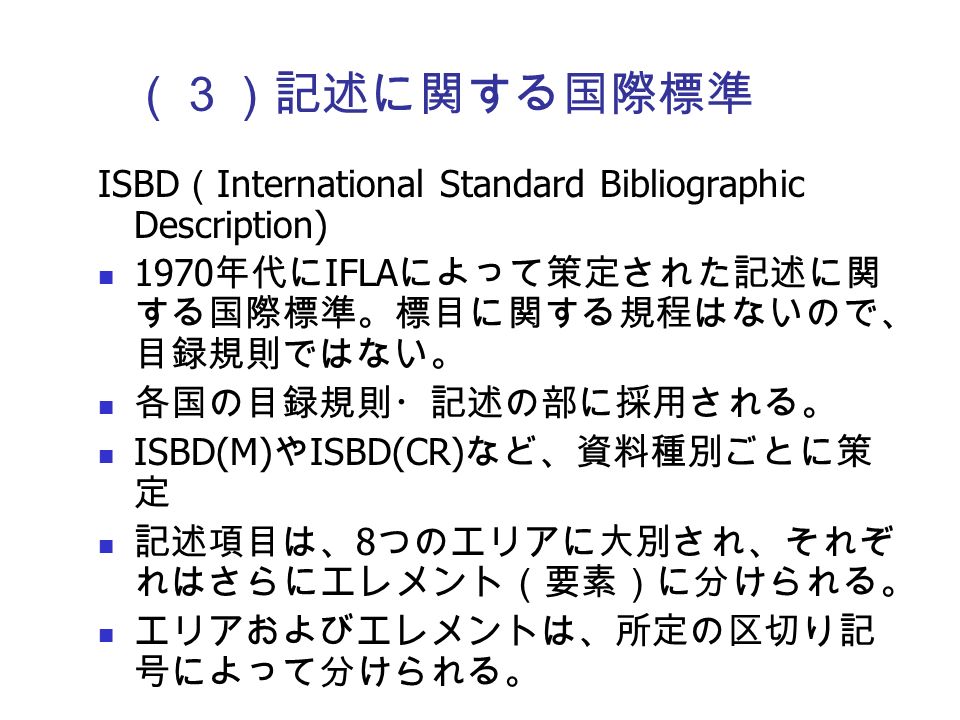 （３）記述に関する国際標準 ISBD （ International Standard Bibliographic Description) 1970 年代に IFLA によって策定された記述に関 する国際標準。標目に関する規程はないので、 目録規則ではない。 各国の目録規則・記述の部に採用される。 ISBD(M) や ISBD(CR) など、資料種別ごとに策 定 記述項目は、 8 つのエリアに大別され、それぞ れはさらにエレメント（要素）に分けられる。 エリアおよびエレメントは、所定の区切り記 号によって分けられる。