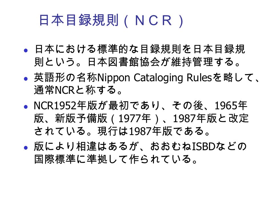 日本目録規則（ＮＣＲ） 日本における標準的な目録規則を日本目録規 則という。日本図書館協会が維持管理する。 英語形の名称 Nippon Cataloging Rules を略して、 通常 NCR と称する。 NCR1952 年版が最初であり、その後、 1965 年 版、新版予備版（ 1977 年）、 1987 年版と改定 されている。現行は 1987 年版である。 版により相違はあるが、おおむね ISBD などの 国際標準に準拠して作られている。
