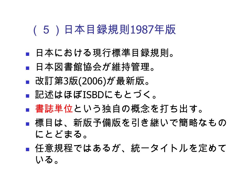 （５）日本目録規則 1987 年版 日本における現行標準目録規則。 日本図書館協会が維持管理。 改訂第 3 版 (2006) が最新版。 記述はほぼ ISBD にもとづく。 書誌単位という独自の概念を打ち出す。 標目は、新版予備版を引き継いで簡略なもの にとどまる。 任意規程ではあるが、統一タイトルを定めて いる。