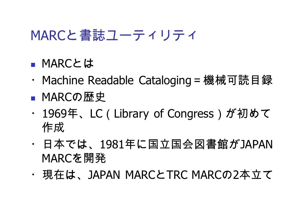 MARC と書誌ユーティリティ MARC とは ・ Machine Readable Cataloging ＝機械可読目録 MARC の歴史 ・ 1969 年、 LC （ Library of Congress ）が初めて 作成 ・日本では、 1981 年に国立国会図書館が JAPAN MARC を開発 ・現在は、 JAPAN MARC と TRC MARC の 2 本立て
