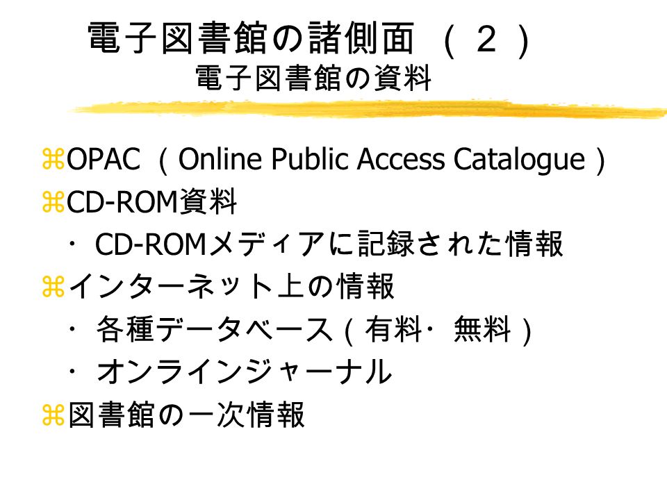電子図書館の諸側面 （２） 電子図書館の資料 zOPAC （ Online Public Access Catalogue ） zCD-ROM 資料 ・ CD-ROM メディアに記録された情報 z インターネット上の情報 ・各種データベース（有料・無料） ・オンラインジャーナル z 図書館の一次情報
