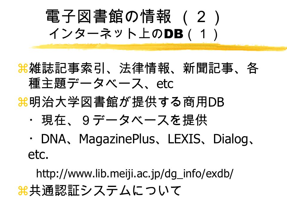 電子図書館の情報 （２） インターネット上の DB （１） z 雑誌記事索引、法律情報、新聞記事、各 種主題データベース、 etc z 明治大学図書館が提供する商用 DB ・現在、９データベースを提供 ・ DNA 、 MagazinePlus 、 LEXIS 、 Dialog 、 etc.