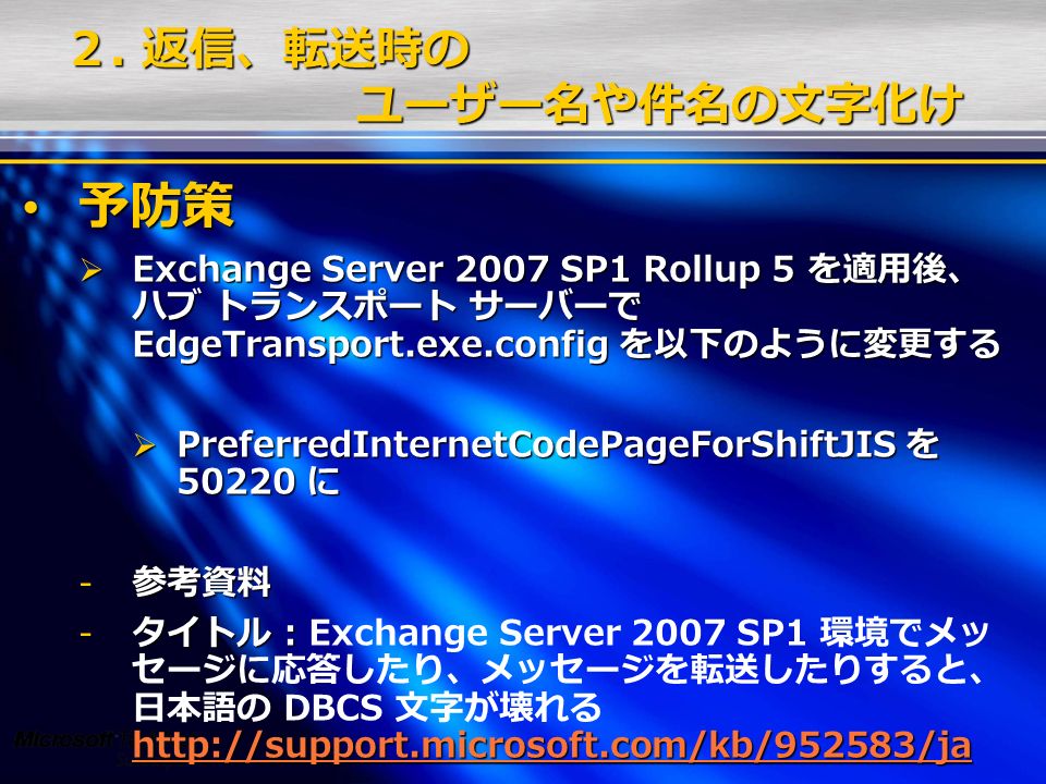 予防策 予防策  Exchange Server 2007 SP1 Rollup 5 を適用後、 ハブ トランスポート サーバーで EdgeTransport.exe.config を以下のように変更する  PreferredInternetCodePageForShiftJIS を に - 参考資料 - タイトル :   - タイトル : Exchange Server 2007 SP1 環境でメッ セージに応答したり、メッセージを転送したりすると、 日本語の DBCS 文字が壊れる     ２.