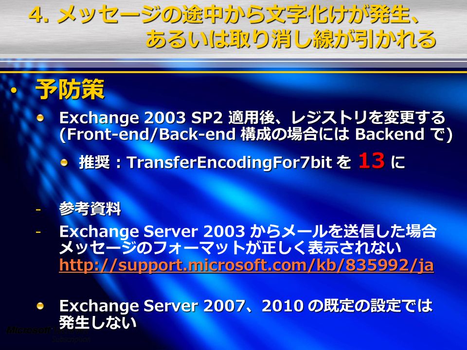 予防策 予防策 Exchange 2003 SP2 適用後、レジストリを変更する (Front-end/Back-end 構成の場合には Backend で) 推奨 : TransferEncodingFor7bit を 13 に - 参考資料 Exchange Server 2003 からメールを送信した場合 メッセージのフォーマットが正しく表示されない     Exchange Server 2007、2010 の既定の設定では 発生しない 4.