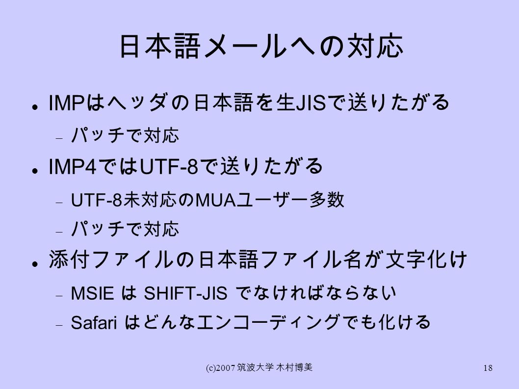 (c)2007 筑波大学 木村博美 18 日本語メールへの対応 IMP はヘッダの日本語を生 JIS で送りたがる  パッチで対応 IMP4 では UTF-8 で送りたがる  UTF-8 未対応の MUA ユーザー多数  パッチで対応 添付ファイルの日本語ファイル名が文字化け  MSIE は SHIFT-JIS でなければならない  Safari はどんなエンコーディングでも化ける