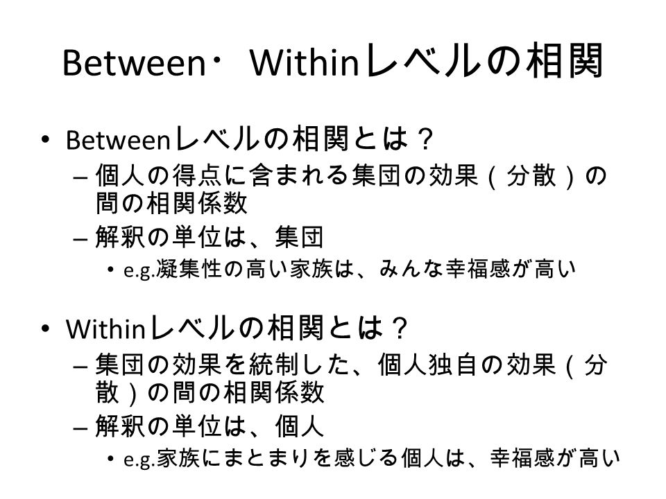 Between ・ Within レベルの相関 Between レベルの相関とは？ – 個人の得点に含まれる集団の効果（分散）の 間の相関係数 – 解釈の単位は、集団 e.g.