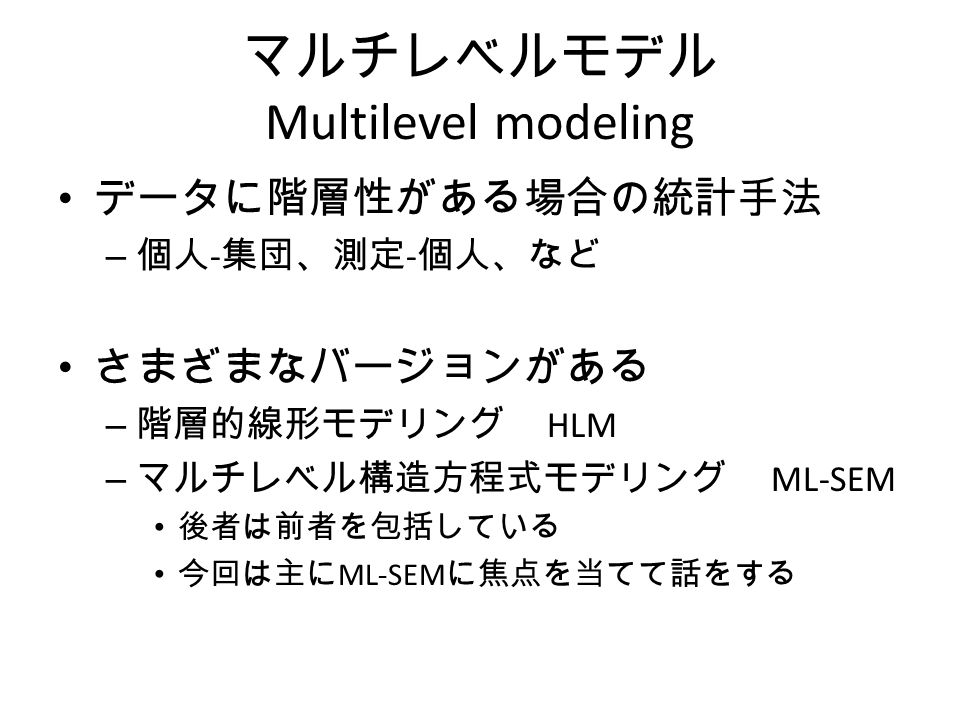 マルチレベルモデル Multilevel modeling データに階層性がある場合の統計手法 – 個人 ‐ 集団、測定 ‐ 個人、など さまざまなバージョンがある – 階層的線形モデリング HLM – マルチレベル構造方程式モデリング ML-SEM 後者は前者を包括している 今回は主に ML-SEM に焦点を当てて話をする