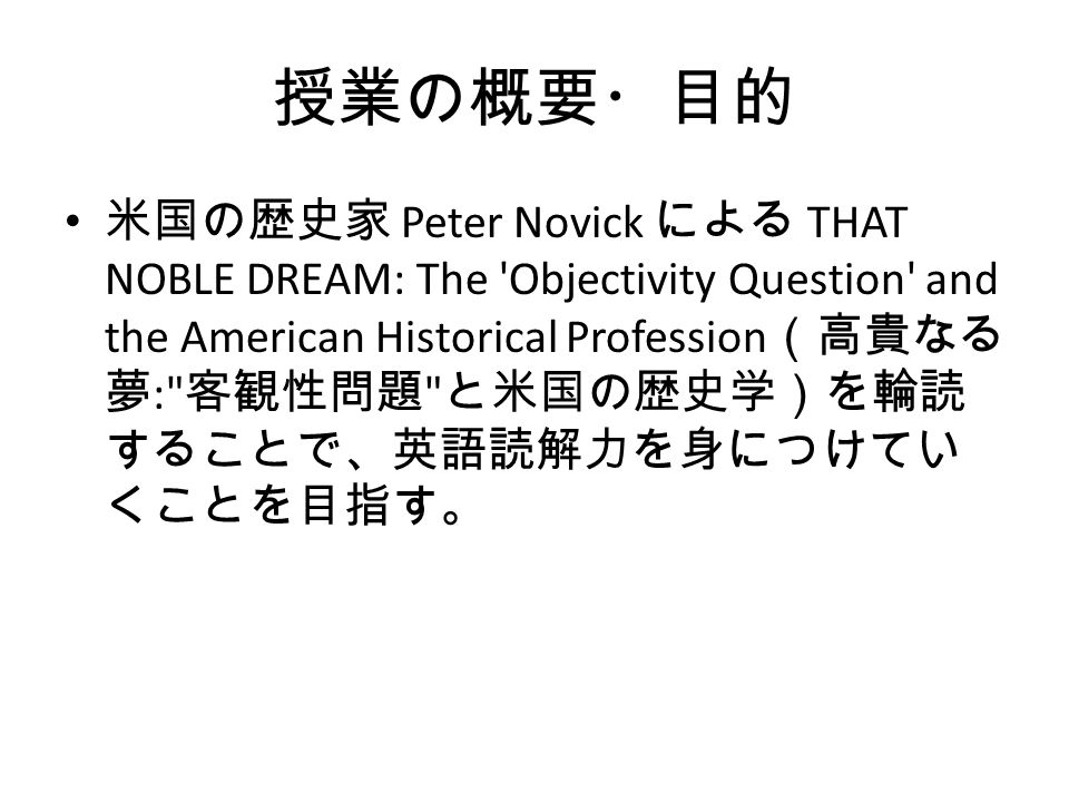 授業の概要・目的 米国の歴史家 Peter Novick による THAT NOBLE DREAM: The Objectivity Question and the American Historical Profession （高貴なる 夢 : 客観性問題 と米国の歴史学）を輪読 することで、英語読解力を身につけてい くことを目指す。