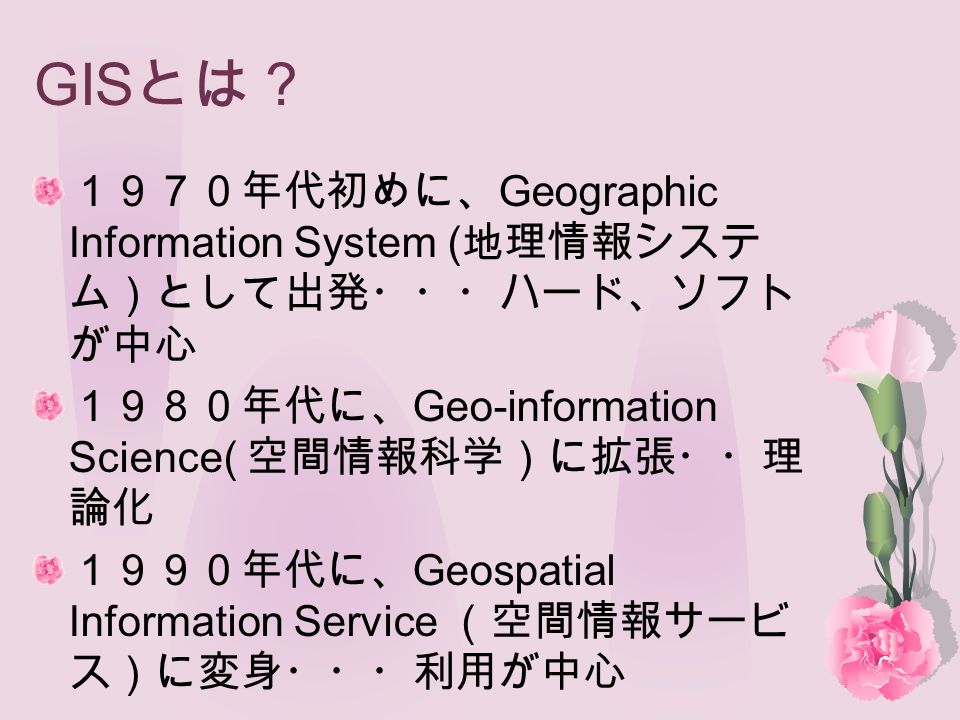 GIS とは？ １９７０年代初めに、 Geographic Information System ( 地理情報システ ム）として出発・・・ハード、ソフト が中心 １９８０年代に、 Geo-information Science( 空間情報科学）に拡張・・理 論化 １９９０年代に、 Geospatial Information Service （空間情報サービ ス）に変身・・・利用が中心