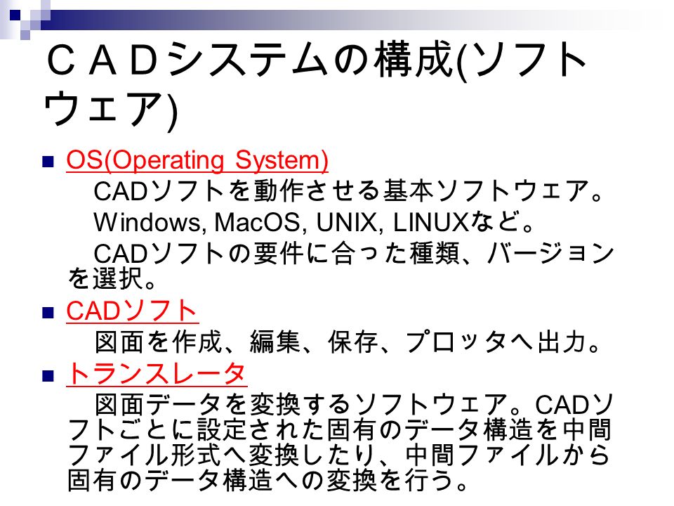 ＣＡＤシステムの構成 ( ソフト ウェア ) OS(Operating System) CAD ソフトを動作させる基本ソフトウェア。 Windows, MacOS, UNIX, LINUX など。 CAD ソフトの要件に合った種類、バージョン を選択。 CAD ソフト 図面を作成、編集、保存、プロッタへ出力。 トランスレータ 図面データを変換するソフトウェア。 CAD ソ フトごとに設定された固有のデータ構造を中間 ファイル形式へ変換したり、中間ファイルから 固有のデータ構造への変換を行う。