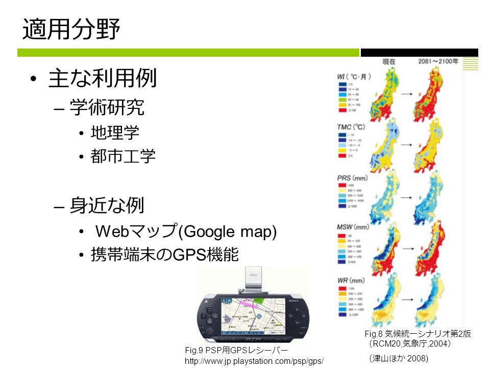 適用分野 主な利用例 – 学術研究 地理学 都市工学 – 身近な例 Web マップ (Google map) 携帯端末の GPS 機能 Fig.9 PSP 用 GPS レシーバー   Fig.8 気候統一シナリオ第 2 版 （ RCM20, 気象庁,2004 ） （津山ほか 2008)