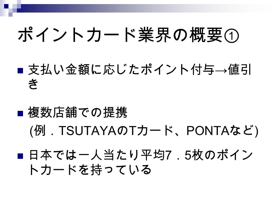 ポイントカード業界の概要① 支払い金額に応じたポイント付与 → 値引 き 複数店舗での提携 ( 例． TSUTAYA の T カード、 PONTA など ) 日本では一人当たり平均 7 ． 5 枚のポイン トカードを持っている