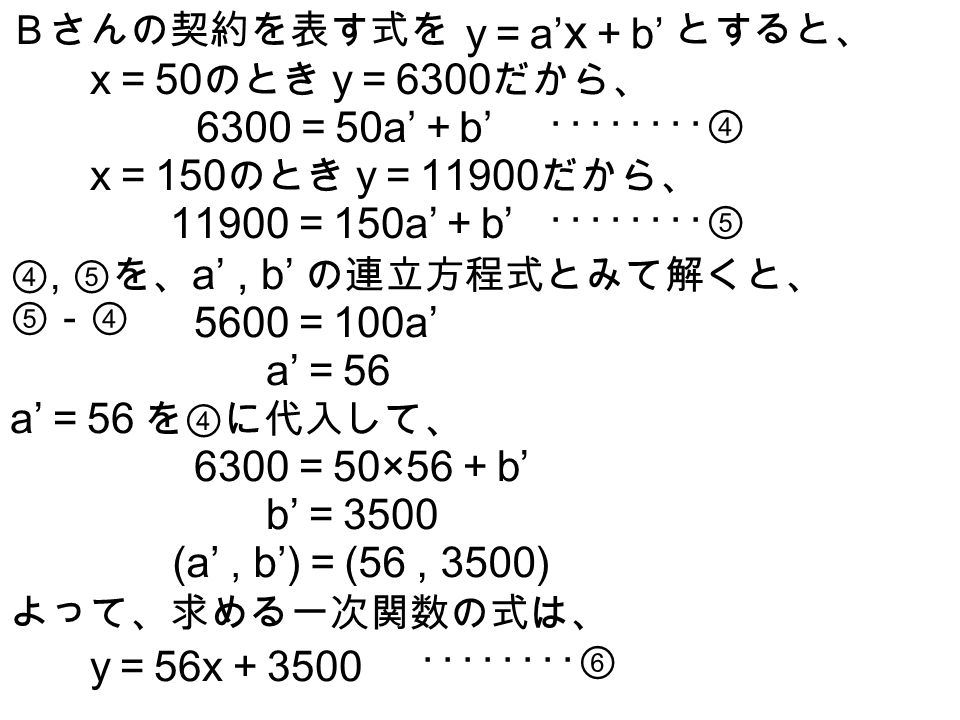 Ａさんの契約を表す式を y ＝ ax ＋ b とすると、 x ＝ 50 のとき y ＝ 6600 だから、 6600 ＝ 50a ＋ b ････････① x ＝ 150 のとき y ＝ だから、 ＝ 150a ＋ b ････････② ①, ②を、 a, b の連立方程式とみて解くと、 ②－① 4000 ＝ 100 a a ＝ 40 a ＝ 40 を①に代入して、 6600 ＝ 50×40 ＋ b b ＝ 4600 (a, b) ＝ (40, 4600) よって、求める一次関数の式は、 y ＝ 40x ＋ 4600 ････････③