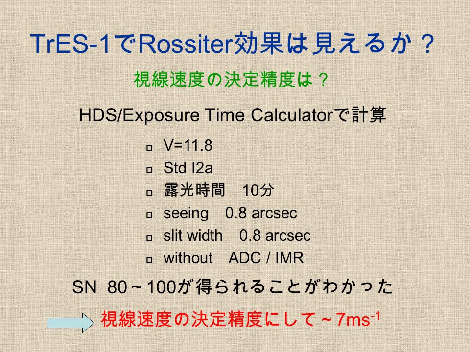 TrES-1 で Rossiter 効果は見えるか？ HDS/Exposure Time Calculator で計算  V=11.8  Std I2a  露光時間 10 分  seeing 0.8 arcsec  slit width 0.8 arcsec  without ADC / IMR SN 80 ～ 100 が得られることがわかった 視線速度の決定精度にして～ 7ms -1 視線速度の決定精度は？