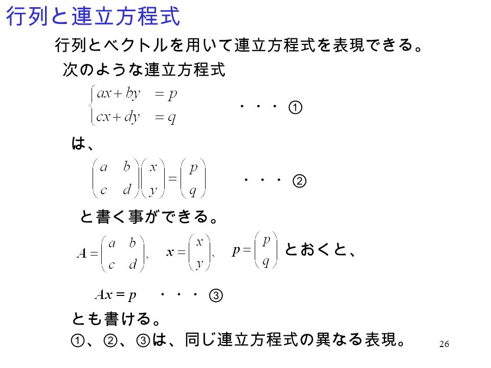 26 行列と連立方程式 行列とベクトルを用いて連立方程式を表現できる。 次のような連立方程式 は、 ・・・① ・・・② と書く事ができる。 とおくと、 ・・・③ とも書ける。 ①、②、③は、同じ連立方程式の異なる表現。