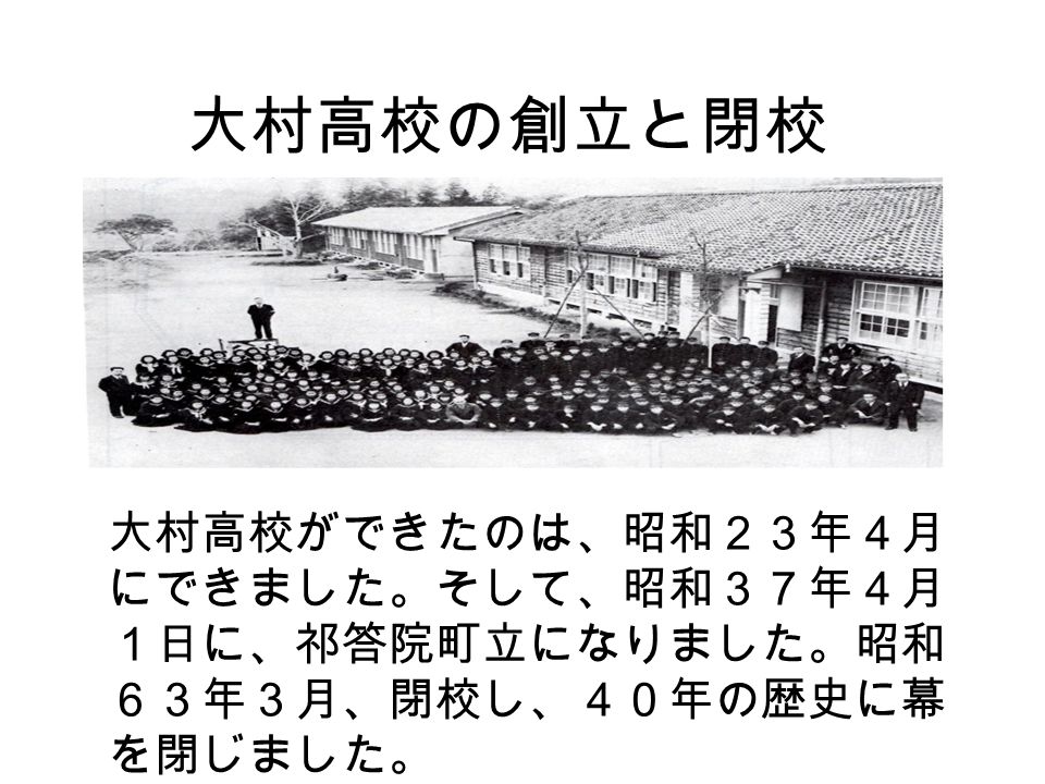 大村高校の創立と閉校 大村高校ができたのは、昭和２３年４月 にできました。そして、昭和３７年４月 １日に、祁答院町立になりました。昭和 ６３年３月、閉校し、４０年の歴史に幕 を閉じました。