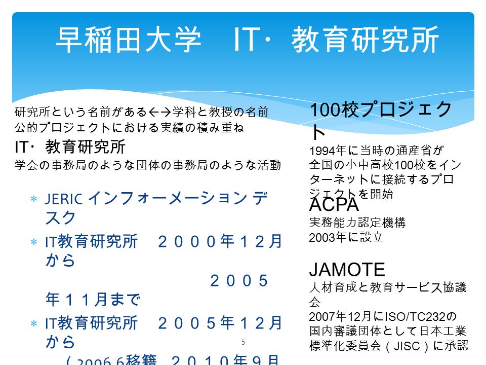  JERIC インフォーメーション デ スク  IT 教育研究所 ２０００年１２月 から ２００５ 年１１月まで  IT 教育研究所 ２００５年１２月 から （ 移籍, ２０１０年９月 まで）  IT ・教育研究所 ２０１０年１０ 月から ２０１４ 年３月まで 早稲田大学 IT ・教育研究所 5 JAMOTE 人材育成と教育サービス協議 会 2007 年 12 月に ISO/TC232 の 国内審議団体として日本工業 標準化委員会（ JISC ）に承認 100 校プロジェク ト 1994 年に当時の通産省が 全国の小中高校 100 校をイン ターネットに接続するプロ ジェクトを開始 ACPA 実務能力認定機構 2003 年に設立 研究所という名前がある  学科と教授の名前 公的プロジェクトにおける実績の積み重ね IT ・教育研究所 学会の事務局のような団体の事務局のような活動
